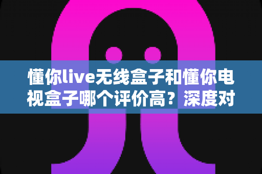懂你live无线盒子和懂你电视盒子哪个评价高？深度对比评测助你选对不踩坑