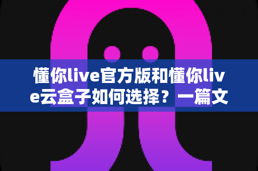 懂你live官方版和懂你live云盒子如何选择?一篇文章帮你理清思路,找到最适合你的直播方案 懂你live官方版和懂你live云盒子如何选择?一篇文章帮你理清思路,找到最适合你的直播方案