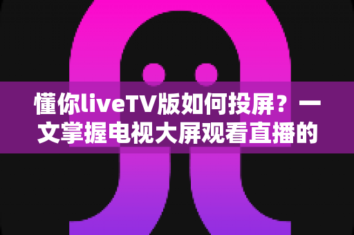 懂你liveTV版如何投屏?一文掌握电视大屏观看直播的全流程指南与疑难解答 懂你liveTV版如何投屏?一文掌握电视大屏观看直播的全流程指南与疑难解答