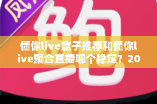 懂你live盒子推荐和懂你live聚合直播哪个稳定？2025深度对比评测与选购优化全指南
