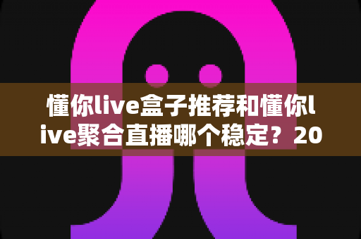 懂你live盒子推荐和懂你live聚合直播哪个稳定？2025深度对比评测与选购优化全指南