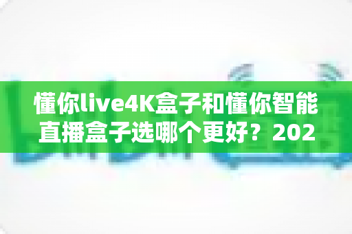 懂你live4K盒子和懂你智能直播盒子选哪个更好？2025最新选购指南与深度对比评测