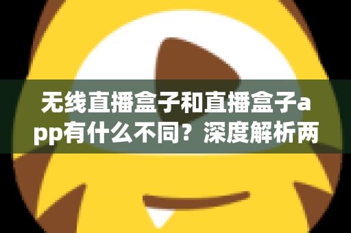 无线直播盒子和直播盒子app有什么不同？深度解析两者差异，帮你选对直播利器