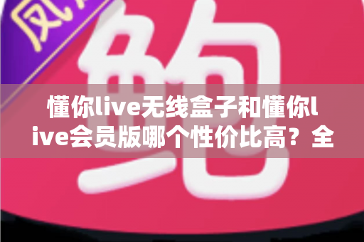 懂你live无线盒子和懂你live会员版哪个性价比高?全方位深度对比帮你选对不花冤枉钱 懂你live无线盒子和懂你live会员版哪个性价比高?全方位深度对比帮你选对不花冤枉钱