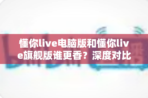 懂你live电脑版和懂你live旗舰版谁更香？深度对比帮你选出最适合自己的那一款