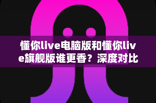 懂你live电脑版和懂你live旗舰版谁更香？深度对比帮你选出最适合自己的那一款