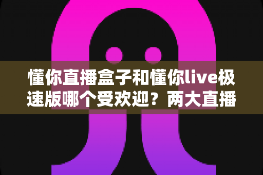 懂你直播盒子和懂你live极速版哪个受欢迎？两大直播平台深度对比全解析