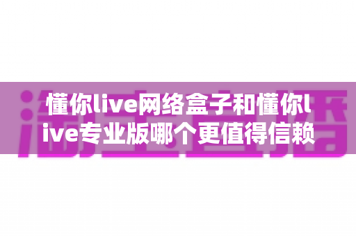 懂你live网络盒子和懂你live专业版哪个更值得信赖？全面对比解析帮你放心选择
