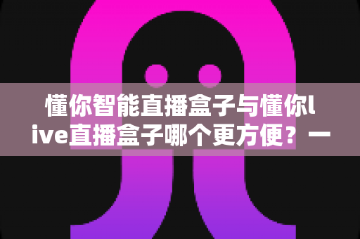 懂你智能直播盒子与懂你live直播盒子哪个更方便？一文看懂两款直播设备的实用差异