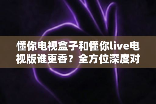 懂你电视盒子和懂你live电视版谁更香?全方位深度对比评测,看完再选不踩坑 懂你电视盒子和懂你live电视版谁更香?全方位深度对比评测,看完再选不踩坑