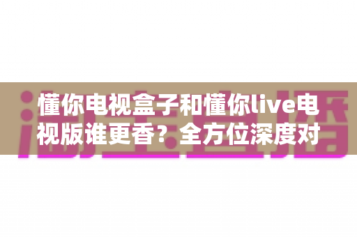懂你电视盒子和懂你live电视版谁更香？全方位深度对比评测，看完再选不踩坑