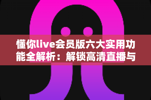 懂你live会员版六大实用功能全解析：解锁高清直播与专属互动的全新体验
