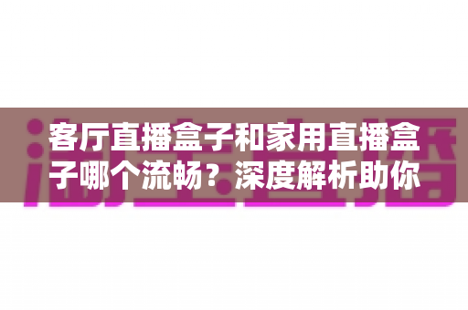 客厅直播盒子和家用直播盒子哪个流畅?深度解析助你选购不踩坑 客厅直播盒子和家用直播盒子哪个流畅?深度解析助你选购不踩坑