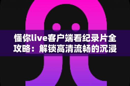 懂你live客户端看纪录片全攻略：解锁高清流畅的沉浸式观影新体验