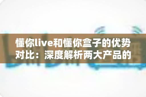 懂你live和懂你盒子的优势对比:深度解析两大产品的核心差异,帮你找到最适合的选择 懂你live和懂你盒子的优势对比:深度解析两大产品的核心差异,帮你找到最适合的选择