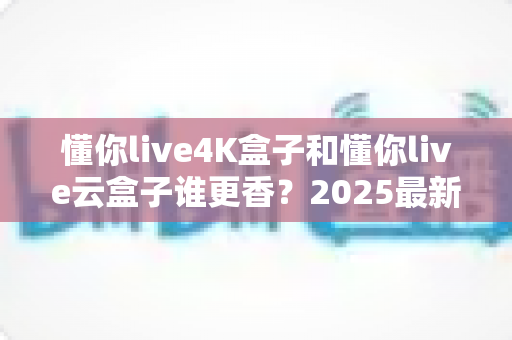 懂你live4K盒子和懂你live云盒子谁更香？2025最新选购对比指南，看完不踩坑