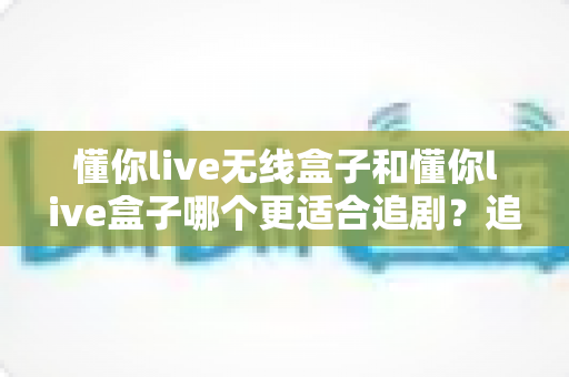 懂你live无线盒子和懂你live盒子哪个更适合追剧？追剧党必看的深度选购指南