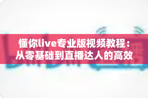 懂你live专业版视频教程:从零基础到直播达人的高效进阶完全指南 懂你live专业版视频教程:从零基础到直播达人的高效进阶完全指南