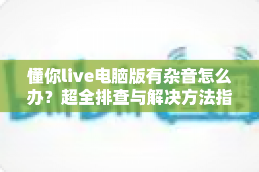 懂你live电脑版有杂音怎么办？超全排查与解决方法指南