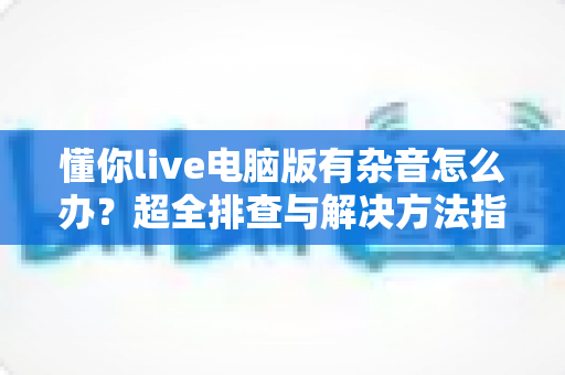 懂你live电脑版有杂音怎么办？超全排查与解决方法指南