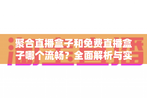 聚合直播盒子和免费直播盒子哪个流畅?全面解析与实用选购指南 聚合直播盒子和免费直播盒子哪个流畅?全面解析与实用选购指南