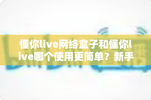 懂你live网络盒子和懂你live哪个使用更简单？新手必看的一站式对比指南与选择建议