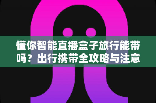 懂你智能直播盒子旅行能带吗?出行携带全攻略与注意事项详解 懂你智能直播盒子旅行能带吗?出行携带全攻略与注意事项详解