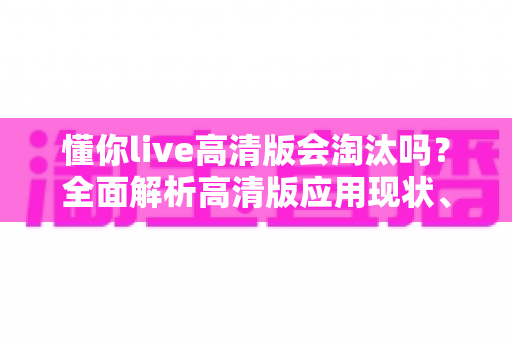 懂你live高清版会淘汰吗？全面解析高清版应用现状、竞争格局与未来发展趋势