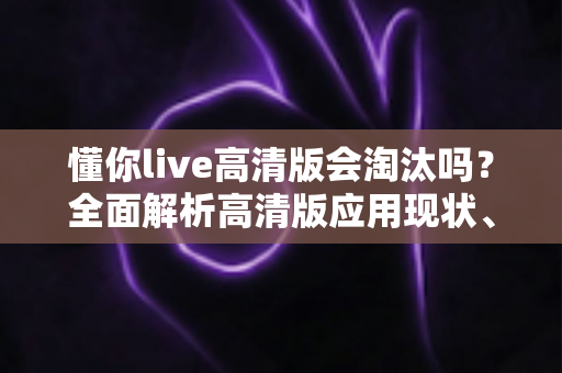 懂你live高清版会淘汰吗？全面解析高清版应用现状、竞争格局与未来发展趋势