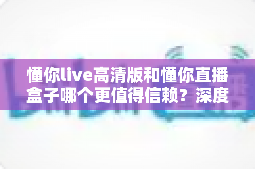 懂你live高清版和懂你直播盒子哪个更值得信赖？深度对比分析与选购指南