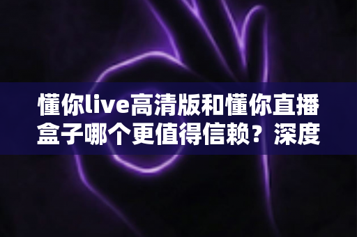 懂你live高清版和懂你直播盒子哪个更值得信赖？深度对比分析与选购指南