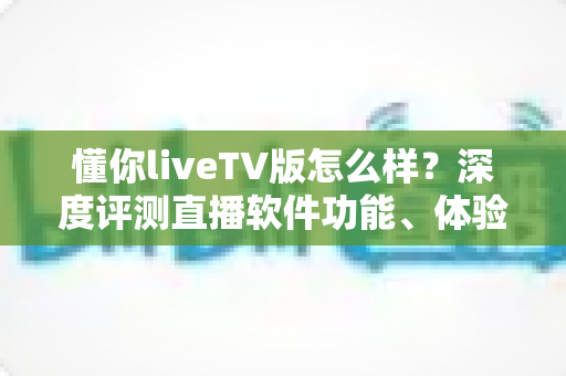 懂你liveTV版怎么样?深度评测直播软件功能、体验与真实口碑全解析 懂你liveTV版怎么样?深度评测直播软件功能、体验与真实口碑全解析