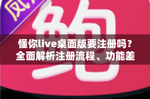 懂你live桌面版要注册吗？全面解析注册流程、功能差异与使用建议