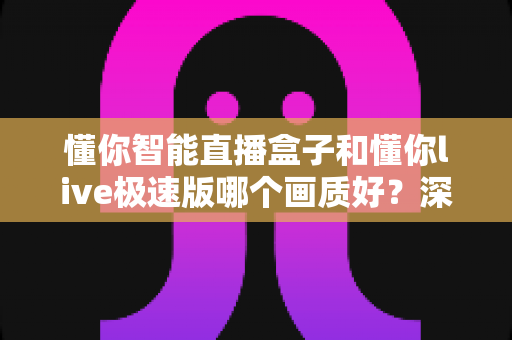 懂你智能直播盒子和懂你live极速版哪个画质好?深度画质对比评测助你精准选购 懂你智能直播盒子和懂你live极速版哪个画质好?深度画质对比评测助你精准选购
