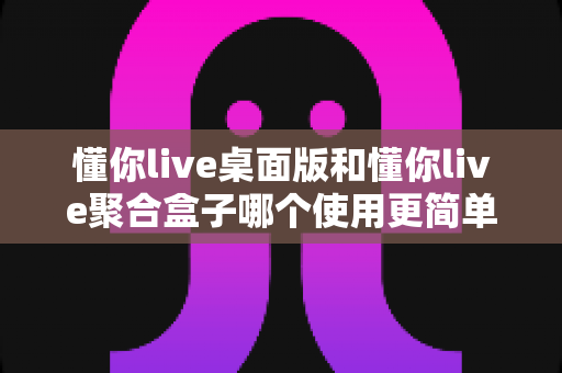 懂你live桌面版和懂你live聚合盒子哪个使用更简单？全方位对比评测帮你快速上手