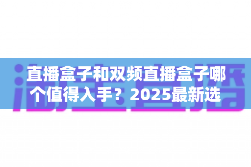 直播盒子和双频直播盒子哪个值得入手?2025最新选购避坑指南帮你一次搞懂 直播盒子和双频直播盒子哪个值得入手?2025最新选购避坑指南帮你一次搞懂