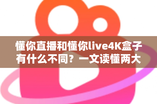 懂你直播和懂你live4K盒子有什么不同？一文读懂两大观影方案的深度差异
