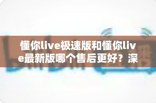 懂你live极速版和懂你live最新版哪个售后更好?深度对比帮你选对版本 懂你live极速版和懂你live最新版哪个售后更好?深度对比帮你选对版本