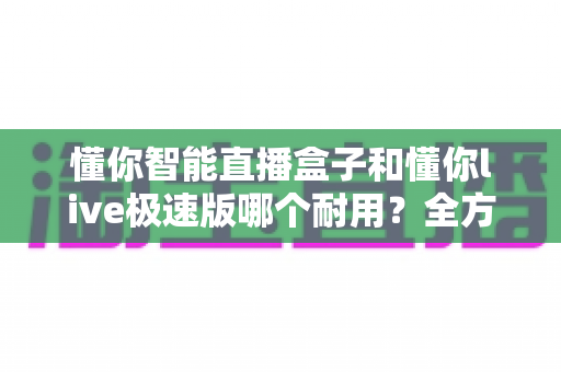 懂你智能直播盒子和懂你live极速版哪个耐用？全方位耐用性对比测评指南