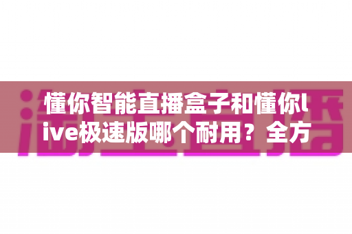 懂你智能直播盒子和懂你live极速版哪个耐用？全方位耐用性对比测评指南