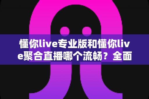 懂你live专业版和懂你live聚合直播哪个流畅？全面解析帮你选出最佳观看体验