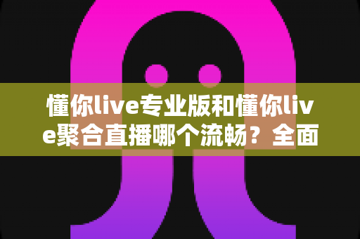 懂你live专业版和懂你live聚合直播哪个流畅？全面解析帮你选出最佳观看体验
