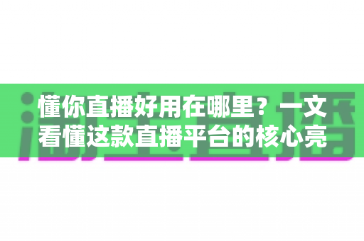 懂你直播好用在哪里？一文看懂这款直播平台的核心亮点与真实体验价值