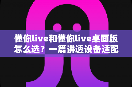 懂你live和懂你live桌面版怎么选？一篇讲透设备适配、功能差异与使用场景的完整指南