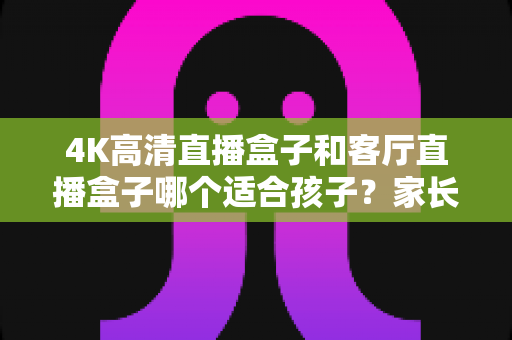 4K高清直播盒子和客厅直播盒子哪个适合孩子?家长必读的画质、护眼与内容安全全解析 4K高清直播盒子和客厅直播盒子哪个适合孩子?家长必读的画质、护眼与内容安全全解析
