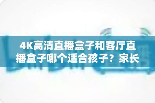 4K高清直播盒子和客厅直播盒子哪个适合孩子？家长必读的画质、护眼与内容安全全解析