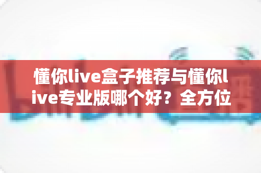 懂你live盒子推荐与懂你live专业版哪个好？全方位深度对比评测，帮你一步选对不踩坑