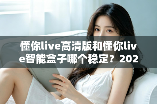 懂你live高清版和懂你live智能盒子哪个稳定？2024年最全稳定性深度对比评测指南
