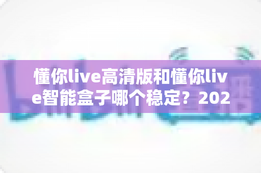 懂你live高清版和懂你live智能盒子哪个稳定？2024年最全稳定性深度对比评测指南