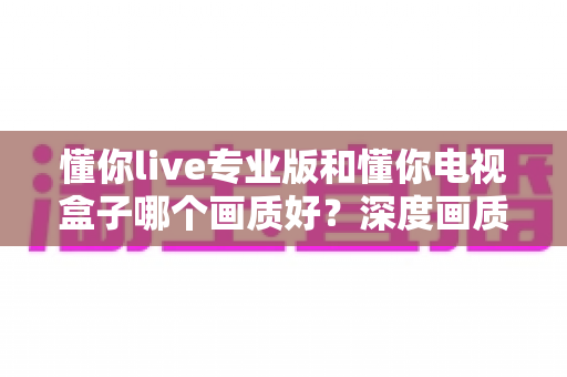 懂你live专业版和懂你电视盒子哪个画质好?深度画质对比测评,帮你找到更清晰的观影方案 懂你live专业版和懂你电视盒子哪个画质好?深度画质对比测评,帮你找到更清晰的观影方案